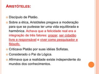 ARISTÓTELES:
 Discípulo de Platão.
 Sobre a ética, Aristóteles pregava a moderação
para que se pudesse ter uma vida equilibrada e
harmônica. Achava que a felicidade real era a
integração de três fatores: prazer, ser cidadão
livre e responsável e viver como pesquisador e
filósofo.
 Criticava Platão por suas idéias Sofistas.
 Considerado o Pai da Lógica.
 Afirmava que a realidade existe independente do
mundos dos conhecimentos.
 