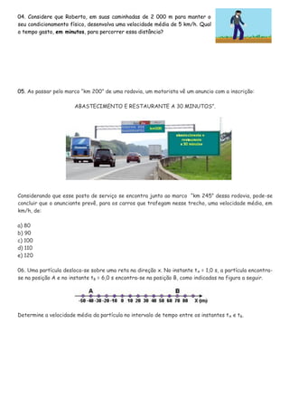 04. Considere que Roberto, em suas caminhadas de 2 000 m para manter o
seu condicionamento físico, desenvolva uma velocidade média de 5 km/h. Qual
o tempo gasto, em minutos, para percorrer essa distância?
05. Ao passar pelo marco “km 200” de uma rodovia, um motorista vê um anuncio com a inscrição:
ABASTECIMENTO E RESTAURANTE A 30 MINUTOS”.
Considerando que esse posto de serviço se encontra junto ao marco “km 245” dessa rodovia, pode-se
concluir que o anunciante prevê, para os carros que trafegam nesse trecho, uma velocidade média, em
km/h, de:
a) 80
b) 90
c) 100
d) 110
e) 120
06. Uma partícula desloca-se sobre uma reta na direção x. No instante tA = 1,0 s, a partícula encontra-
se na posição A e no instante tB = 6,0 s encontra-se na posição B, como indicadas na figura a seguir.
Determine a velocidade média da partícula no intervalo de tempo entre os instantes tA e tB.
 