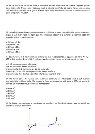 14. Em um trecho de declive de 10km, a velocidade máxima permitida é de 70km/h. Suponha que um
carro inicie este trecho com velocidade igual a máxima permitida, ao mesmo tempo em que uma
bicicleta o faz com velocidade igual a 30km/h. Qual a distância entre o carro e a bicicleta quando o
carro completar o trajeto?
15. Um veículo parte do repouso em movimento retilíneo e acelera com aceleração escalar constante
e igual a 2,0 m/s2
. Pode-se dizer que sua velocidade escalar e a distância percorrida após 3,0
segundos, valem, respectivamente:
a) 6,0 m/s e 9,0m;
b) 6,0m/s e 18m;
c) 3,0 m/s e 12m
d) 12 m/s e 35m;
e) 2,0 m/s e 12 m
16. Dois móveis A e B movimentam-se ao longo do eixo x, obedecendo às equações do móvel A: xA =
100 + 5,0t e móvel B: xB = 5,0t2
, onde xA e xB são medidos em m e em s. Pode-se afirmar que:
a) A e B possuem a mesma velocidade;
b) A e B possuem a mesma aceleração;
c) o movimento de B é uniforme e o de A é acelerado;
d) entre t = 0 e t = 2,0s ambos percorrem a mesma distância;
e) a aceleração de A é nula e a de B tem intensidade igual a 10 m/s2
.
17. Um móvel parte do repouso com aceleração constante de intensidade igual a 2,0 m/s2
em
uma trajetória retilínea. Após 20s, começa a frear uniformemente até parar a 500m do ponto de
partida. Em valor absoluto, a aceleração de freada foi:
a) 8,0 m/s2
b) 6,0 m/s2
c) 4,0 m/s2
d) 2,0 m/s2
e) 1,6 m/s2
18. Na figura representamos a coordenada de posição x, em função do tempo, para um móvel que
se desloca ao longo do eixo Ox.
 