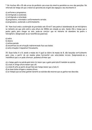 * Os trechos AB e CD são arcos de parábola com eixos de simetria paralelos ao eixo das posições. No
intervalo de tempo em que o móvel se aproxima de origem dos espaços o seu movimento é:
a) uniforme e progressivo;
b) retrógrado e acelerado;
c) retrógrado e retardado;
d) progressivo, retardado e uniformemente variado;
e) progressivo, acelerado e uniformemente.
19. Num local onde a aceleração da gravidade vale 10 m/s2
uma pedra é abandonada de um helicóptero
no instante em que este está a uma altura de 1000m em relação ao solo. Sendo 20s o tempo que a
pedra gasta para chegar ao solo, pode-se concluir que no instante do abandono da pedra o
helicóptero: (Desprezam-se as resistências passivas)
a) subia
b) descia
c) estava parado
d) encontrava-se em situação indeterminada face aos dados;
e) esta situação é impossível fisicamente.
20. Duas bolas A e B, sendo a massa de A igual ao dobro da massa de B, são lançadas verticalmente
para cima, a partir de um mesmo plano horizontal com velocidades iniciais. Desprezando-se a
resistência que o ar pode oferecer, podemos afirmar que:
a) o tempo gasto na subida pela bola A é maior que o gasto pela bola B também na subida;
b) a bola A atinge altura menor que a B;
c) a bola B volta ao ponto de partida num tempo menor que a bola A;
d) as duas bolas atingem a mesma altura;
e) os tempos que as bolas gastam durante as subidas são maiores que os gastos nas descidas.
 