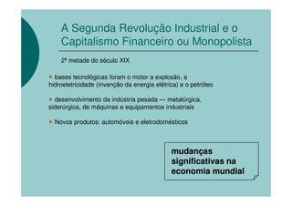 A Segunda Revolução Industrial e o
    Capitalismo Financeiro ou Monopolista
    2ª metade do século XIX

  bases tecnológicas foram o motor a explosão, a
hidroeletricidade (invenção da energia elétrica) e o petróleo

  desenvolvimento da indústria pesada — metalúrgica,
siderúrgica, de máquinas e equipamentos industriais

  Novos produtos: automóveis e eletrodomésticos



                                             mudanças
                                             significativas na
                                             economia mundial
 