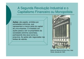 A Segunda Revolução Industrial e o
     Capitalismo Financeiro ou Monopolista


Ações: são papéis, emitidos por




                                                                        CEDOC
sociedades anônimas, que
representam a menor parte do capital
de uma empresa. O investidor em
ações passa a ser co-proprietário da
sociedade anônima (acionista),
participando dos seus lucros ou
prejuízos. As ações são negociadas nas
bolsas de valores.




                                         Bolsa de Valores de Nova York, Wall
                                         Street, década de 1920.
 