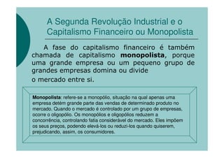 A Segunda Revolução Industrial e o
      Capitalismo Financeiro ou Monopolista
   A fase do capitalismo financeiro é também
chamada de capitalismo monopolista, porque
uma grande empresa ou um pequeno grupo de
grandes empresas domina ou divide
o mercado entre si.

Monopolista: refere-se a monopólio, situação na qual apenas uma
empresa detém grande parte das vendas de determinado produto no
mercado. Quando o mercado é controlado por um grupo de empresas,
ocorre o oligopólio. Os monopólios e oligopólios reduzem a
concorrência, controlando fatia considerável do mercado. Eles impõem
os seus preços, podendo elevá-los ou reduzi-los quando quiserem,
prejudicando, assim, os consumidores.
 