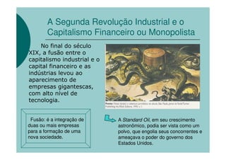 A Segunda Revolução Industrial e o
        Capitalismo Financeiro ou Monopolista
    No final do século
XIX, a fusão entre o
capitalismo industrial e o
capital financeiro e as
indústrias levou ao
aparecimento de
empresas gigantescas,
com alto nível de
tecnologia.


 Fusão: é a integração de    A Standard Oil, em seu crescimento
duas ou mais empresas        astronômico, podia ser vista como um
para a formação de uma       polvo, que engolia seus concorrentes e
nova sociedade.              ameaçava o poder do governo dos
                             Estados Unidos.
 