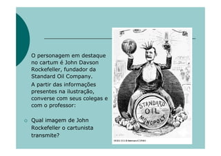 O personagem em destaque
no cartum é John Davson
Rockefeller, fundador da
Standard Oil Company.
A partir das informações
presentes na ilustração,
converse com seus colegas e
com o professor:

Qual imagem de John
Rockefeller o cartunista
transmite?
 