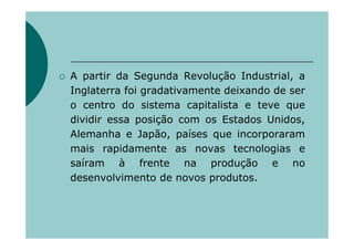 A partir da Segunda Revolução Industrial, a
Inglaterra foi gradativamente deixando de ser
o centro do sistema capitalista e teve que
dividir essa posição com os Estados Unidos,
Alemanha e Japão, países que incorporaram
mais rapidamente as novas tecnologias e
saíram à frente na produção e no
desenvolvimento de novos produtos.
 