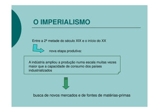 O IMPERIALISMO

  Entre a 2ª metade do século XIX e o início do XX


             nova etapa produtiva:


A indústria ampliou a produção numa escala muitas vezes
maior que a capacidade de consumo dos países
industrializados




  busca de novos mercados e de fontes de matérias-primas
 