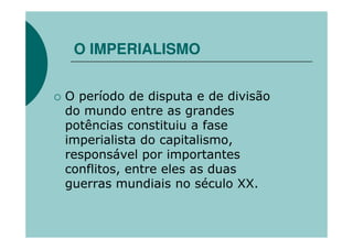 O IMPERIALISMO


O período de disputa e de divisão
do mundo entre as grandes
potências constituiu a fase
imperialista do capitalismo,
responsável por importantes
conflitos, entre eles as duas
guerras mundiais no século XX.
 