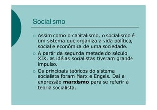 Socialismo
 Assim como o capitalismo, o socialismo é
 um sistema que organiza a vida política,
 social e econômica de uma sociedade.
 A partir da segunda metade do século
 XIX, as idéias socialistas tiveram grande
 impulso.
 Os principais teóricos do sistema
 socialista foram Marx e Engels. Daí a
 expressão marxismo para se referir à
 teoria socialista.
 