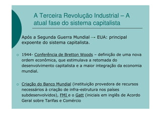 A Terceira Revolução Industrial – A
      atual fase do sistema capitalista

Após a Segunda Guerra Mundial         EUA: principal
expoente do sistema capitalista.

1944- Conferência de Bretton Woods – definição de uma nova
ordem econômica, que estimulava a retomada do
desenvolvimento capitalista e a maior integração da economia
mundial.


Criação do Banco Mundial (instituição provedora de recursos
necessários à criação de infra-estrutura nos países
subdesenvolvidos), FMI e o Gatt (iniciais em inglês de Acordo
Geral sobre Tarifas e Comércio
 