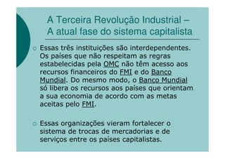 A Terceira Revolução Industrial –
  A atual fase do sistema capitalista
Essas três instituições são interdependentes.
Os países que não respeitam as regras
estabelecidas pela OMC não têm acesso aos
recursos financeiros do FMI e do Banco
Mundial. Do mesmo modo, o Banco Mundial
só libera os recursos aos países que orientam
a sua economia de acordo com as metas
aceitas pelo FMI.

Essas organizações vieram fortalecer o
sistema de trocas de mercadorias e de
serviços entre os países capitalistas.
 