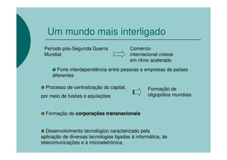 Um mundo mais interligado
 Período pós-Segunda Guerra               Comércio
 Mundial                                  internacional cresce
                                          em ritmo acelerado
        Forte interdependência entre pessoas e empresas de países
     diferentes

  Processo de centralização do capital,           Formação de
por meio de fusões e aquisições                   oligopólios mundiais


  Formação de corporações transnacionais


   Desenvolvimento tecnológico caracterizado pela
aplicação de diversas tecnologias ligadas à informática, às
telecomunicações e à microeletrônica.
 