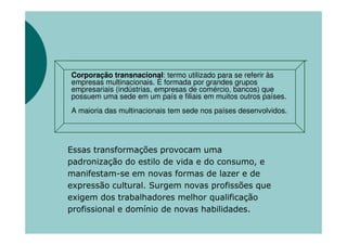 Corporação transnacional: termo utilizado para se referir às
empresas multinacionais. É formada por grandes grupos
empresariais (indústrias, empresas de comércio, bancos) que
possuem uma sede em um país e filiais em muitos outros países.
A maioria das multinacionais tem sede nos países desenvolvidos.




Essas transformações provocam uma
padronização do estilo de vida e do consumo, e
manifestam-se em novas formas de lazer e de
expressão cultural. Surgem novas profissões que
exigem dos trabalhadores melhor qualificação
profissional e domínio de novas habilidades.
 