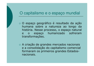 O capitalismo e o espaço mundial

 O espaço geográfico é resultado da ação
 humana sobre a natureza ao longo da
 história. Nesse processo, o espaço natural
 e    o   espaço    humanizado    sofreram
 transformações.

 A criação de grandes mercados nacionais
 e a consolidação do capitalismo comercial
 formaram os primeiros grandes Estados-
 nacionais.
 