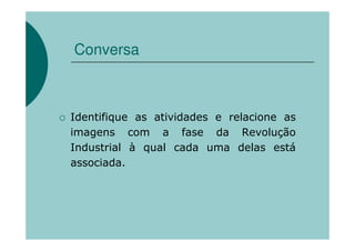 Conversa



Identifique as atividades e relacione as
imagens com a fase da Revolução
Industrial à qual cada uma delas está
associada.
 