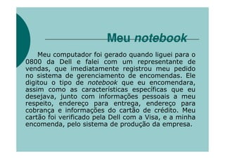 Meu notebook
    Meu computador foi gerado quando liguei para o
0800 da Dell e falei com um representante de
vendas, que imediatamente registrou meu pedido
no sistema de gerenciamento de encomendas. Ele
digitou o tipo de notebook que eu encomendara,
assim como as características específicas que eu
desejava, junto com informações pessoais a meu
respeito, endereço para entrega, endereço para
cobrança e informações do cartão de crédito. Meu
cartão foi verificado pela Dell com a Visa, e a minha
encomenda, pelo sistema de produção da empresa.
 