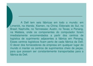 A Dell tem seis fábricas em todo o mundo: em
Limerick, na Irlanda; Xiamen, na China; Eldorado do Sul, no
Brasil; Nashville, no Tennessee; Austin, no Texas; e Penang,
na Malásia, onde os componentes do computador foram
imediatamente encomendados a partir dos centros de
logística de suprimento adjacentes à fábrica em Penang.
Esses centros logísticos ficam perto de cada fábrica da Dell.
O dever dos fornecedores da empresa em qualquer lugar do
mundo é manter os centros de suprimentos cheio de peças,
para que possam ser constantemente transportadas para a
fábrica da Dell.
 