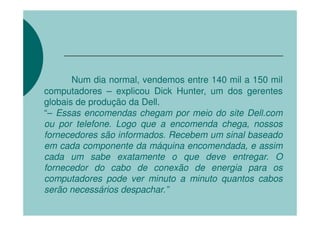 Num dia normal, vendemos entre 140 mil a 150 mil
computadores – explicou Dick Hunter, um dos gerentes
globais de produção da Dell.
“– Essas encomendas chegam por meio do site Dell.com
ou por telefone. Logo que a encomenda chega, nossos
fornecedores são informados. Recebem um sinal baseado
em cada componente da máquina encomendada, e assim
cada um sabe exatamente o que deve entregar. O
fornecedor do cabo de conexão de energia para os
computadores pode ver minuto a minuto quantos cabos
serão necessários despachar.”
 