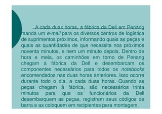 A cada duas horas, a fábrica da Dell em Penang
manda um e-mail para os diversos centros de logística
de suprimentos próximos, informando quais as peças e
quais as quantidades de que necessita nos próximos
noventa minutos, e nem um minuto depois. Dentro de
hora e meia, os caminhões em torno de Penang
chegam à fábrica da Dell e desembarcam os
componentes necessários para todos os notebooks
encomendados nas duas horas anteriores. Isso ocorre
durante todo o dia, a cada duas horas. Quando as
peças chegam à fábrica, são necessários trinta
minutos para que os funcionários da Dell
desembarquem as peças, registrem seus códigos de
barra e as coloquem em recipientes para montagem.
 