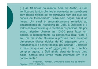 (...) às 10 horas da manhã, hora de Austin, a Dell
verifica que tantos clientes encomendaram notebooks
com discos rígidos de 40 gigabytes num dia que sua
cadeia de fornecimento ficará sem peças em duas
horas. Um sinal é automaticamente remetido ao
departamento de marketing da Delll, à Dell.com e a
todos os telefonistas que recebem os pedidos. Se por
acaso alguém chamar às 10h30 para fazer um
pedido, o representante da companhia dirá: “Este é
seu dia de sorte! Durante a próxima hora estamos
oferecendo discos rígidos de 60 gigabytes com o
notebook que o senhor deseja, por apenas 10 dólares
a mais do que os de 40 gygabytes. E se o senhor
comprar agora, a Dell ainda dará de brinde uma
bolsa, porque nós temos muito interesse em tê-lo
como cliente.”
              Friedman, Thomas L. O mundo é plano. Rio de Janeiro:
Objetiva, 2005. P. 392-393.
 