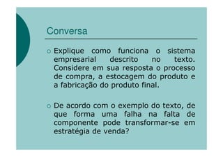 Conversa

 Explique como funciona o sistema
 empresarial    descrito    no  texto.
 Considere em sua resposta o processo
 de compra, a estocagem do produto e
 a fabricação do produto final.

 De acordo com o exemplo do texto, de
 que forma uma falha na falta de
 componente pode transformar-se em
 estratégia de venda?
 