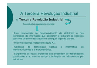 A Terceira Revolução Industrial
         Terceira Revolução Industrial
           Fase atual do capitalismo mundial



• Está  relacionada ao desenvolvimento da eletrônica e das
tecnologias de informação que agilizaram e tornaram os negócios
possíveis de serem realizados em qualquer lugar do planeta.
• Início na segunda metade do século XX.
• Aplicação  de    tecnologias     ligadas     à   informática,   às
telecomunicações e à microeletrônica.
• Surgimento de novas profissões que dependem de trabalhadores
qualificados e ao mesmo tempo substituição de mão-de-obra por
máquinas.
 