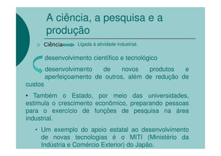 A ciência, a pesquisa e a
         produção
     Ciência        Ligada à atividade industrial.

         desenvolvimento científico e tecnológico
         desenvolvimento   de     novos   produtos   e
         aperfeiçoamento de outros, além de redução de
custos
• Também o Estado, por meio das universidades,
estimula o crescimento econômico, preparando pessoas
para o exercício de funções de pesquisa na área
industrial.
   • Um exemplo do apoio estatal ao desenvolvimento
     de novas tecnologias é o MITI (Ministério da
     Indústria e Comércio Exterior) do Japão.
 