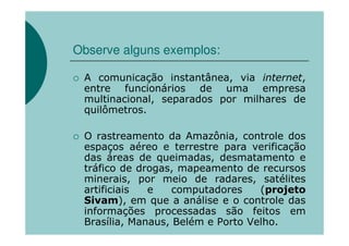Observe alguns exemplos:

 A comunicação instantânea, via internet,
 entre funcionários de uma empresa
 multinacional, separados por milhares de
 quilômetros.

 O rastreamento da Amazônia, controle dos
 espaços aéreo e terrestre para verificação
 das áreas de queimadas, desmatamento e
 tráfico de drogas, mapeamento de recursos
 minerais, por meio de radares, satélites
 artificiais  e    computadores    (projeto
 Sivam), em que a análise e o controle das
 informações processadas são feitos em
 Brasília, Manaus, Belém e Porto Velho.
 