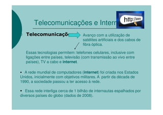 Telecomunicações e Internet
   Telecomunicações                 Avanço com a utilização de
                                    satélites artificiais e dos cabos de
                                    fibra óptica.

   Essas tecnologias permitem: telefones celulares, inclusive com
   ligações entre países, televisão (com transmissão ao vivo entre
   países), TV a cabo e internet.

  A rede mundial de computadores (internet foi criada nos Estados
                                    internet)
Unidos, inicialmente com objetivos militares. A partir da década de
1990, a sociedade passou a ter acesso à rede.

   Essa rede interliga cerca de 1 bilhão de internautas espalhados por
diversos países do globo (dados de 2008).
 
