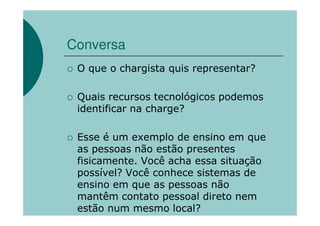 Conversa
 O que o chargista quis representar?

 Quais recursos tecnológicos podemos
 identificar na charge?

 Esse é um exemplo de ensino em que
 as pessoas não estão presentes
 fisicamente. Você acha essa situação
 possível? Você conhece sistemas de
 ensino em que as pessoas não
 mantêm contato pessoal direto nem
 estão num mesmo local?
 