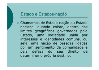 Estado e Estados-nação
Chamamos de Estado-nação ou Estado
nacional quando existe, dentro dos
limites geográficos governados pelo
Estado, uma sociedade unida por
interesses e identidades comuns, ou
seja, uma nação de pessoas ligadas
por um sentimento de comunidade e
pela defesa do seu direito de
determinar o próprio destino.
 