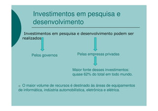 Investimentos em pesquisa e
        desenvolvimento
   Investimentos em pesquisa e desenvolvimento podem ser
  realizados



       Pelos governos           Pelas empresas privadas



                              Maior fonte desses investimentos:
                              quase 62% do total em todo mundo.

o O maior volume de recursos é destinado às áreas de equipamentos
de informática, indústria automobilística, eletrônica e elétrica.
 
