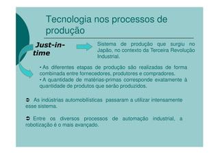 Tecnologia nos processos de
        produção
    Just-in-                  Sistema de produção que surgiu no
                              Japão, no contexto da Terceira Revolução
   time                       Industrial.

     • As diferentes etapas de produção são realizadas de forma
     combinada entre fornecedores, produtores e compradores.
     • A quantidade de matérias-primas corresponde exatamente à
     quantidade de produtos que serão produzidos.

   As indústrias automobilísticas passaram a utilizar intensamente
esse sistema.

   Entre os diversos processos de automação industrial, a
robotização é o mais avançado.
 