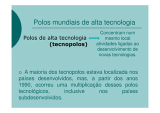 Polos mundiais de alta tecnologia
                                     Concentram num
o    Polos de alta tecnologia           mesmo local
               (tecnopolos)        atividades ligadas ao
                                   desenvolvimento de
                                    novas tecnologias.


    o A maioria dos tecnopolos estava localizada nos
    países desenvolvidos, mas, a partir dos anos
    1990, ocorreu uma multiplicação desses polos
    tecnológicos,     inclusive     nos       países
    subdesenvolvidos.
 