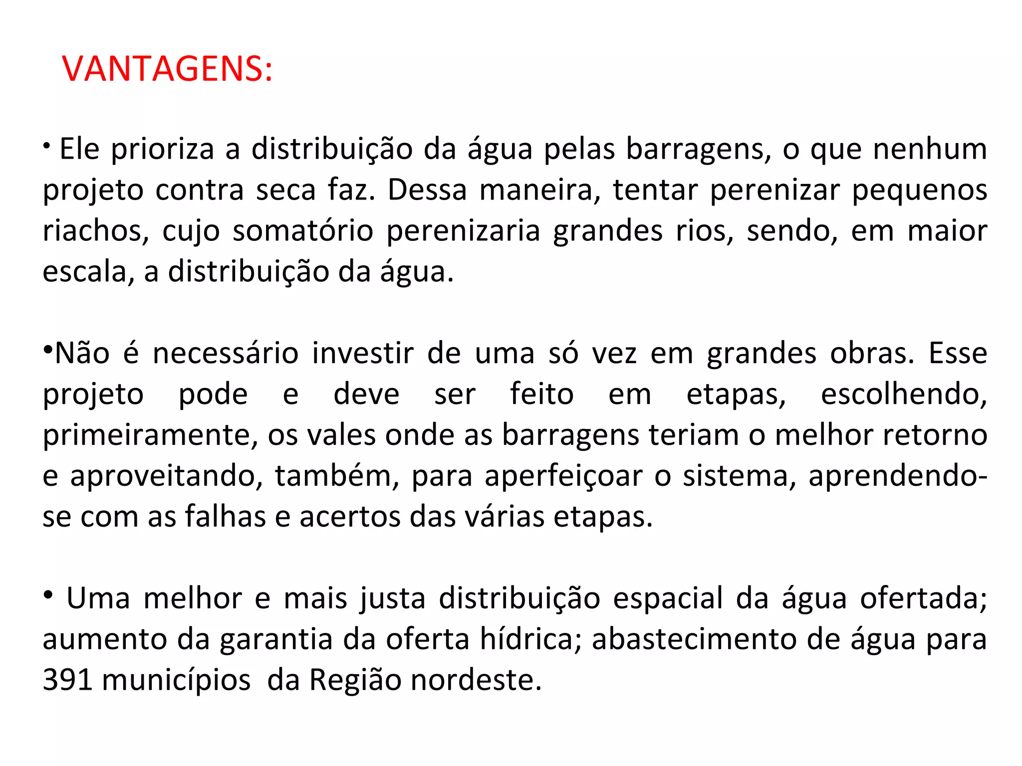 VANTAGENS: Ele prioriza a distribuição da água pelas barragens, o que nenhum projeto contra seca faz. Dessa maneira, tentar perenizar pequenos riachos, cujo somatório perenizaria grandes rios, sendo, em maior escala, a distribuição da água. Não é necessário investir de uma só vez em grandes obras. Esse projeto pode e deve ser feito em etapas, escolhendo, primeiramente, os vales onde as barragens teriam o melhor retorno e aproveitando, também, para aperfeiçoar o sistema, aprendendo-se com as falhas e acertos das várias etapas.  Uma melhor e mais justa distribuição espacial da água ofertada; aumento da garantia da oferta hídrica; abastecimento de água para 391 municípios  da Região nordeste. 
