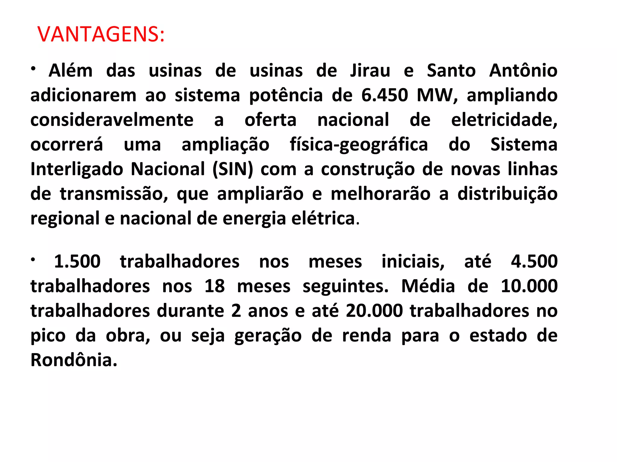 VANTAGENS: Além das usinas de usinas de Jirau e Santo Antônio adicionarem ao sistema potência de 6.450 MW, ampliando consideravelmente a oferta nacional de eletricidade, ocorrerá uma ampliação física-geográfica do Sistema Interligado Nacional (SIN) com a construção de novas linhas de transmissão, que ampliarão e melhorarão a distribuição regional e nacional de energia elétrica . 1.500 trabalhadores nos meses iniciais, até 4.500 trabalhadores nos 18 meses seguintes. Média de 10.000 trabalhadores durante 2 anos e até 20.000 trabalhadores no pico da obra, ou seja geração de renda para o estado de Rondônia. 