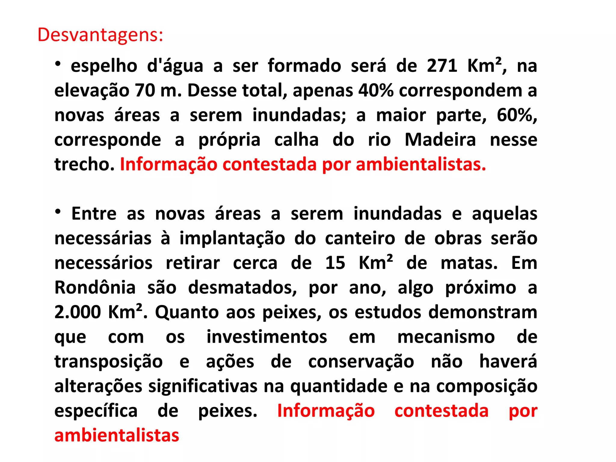 Desvantagens: espelho d'água a ser formado será de 271 Km², na elevação 70 m. Desse total, apenas 40% correspondem a novas áreas a serem inundadas; a maior parte, 60%, corresponde a própria calha do rio Madeira nesse trecho.  Informação contestada por ambientalistas. Entre as novas áreas a serem inundadas e aquelas necessárias à implantação do canteiro de obras serão necessários retirar cerca de 15 Km² de matas. Em Rondônia são desmatados, por ano, algo próximo a 2.000 Km². Quanto aos peixes, os estudos demonstram que com os investimentos em mecanismo de transposição e ações de conservação não haverá alterações significativas na quantidade e na composição específica de peixes.  Informação contestada por ambientalistas 