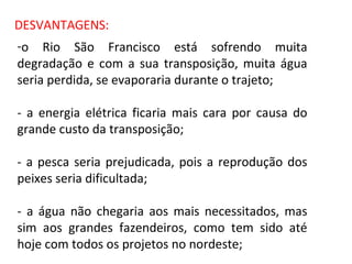 o Rio São Francisco está sofrendo muita degradação e com a sua transposição, muita água seria perdida, se evaporaria durante o trajeto; - a energia elétrica ficaria mais cara por causa do grande custo da transposição; - a pesca seria prejudicada, pois a reprodução dos peixes seria dificultada; - a água não chegaria aos mais necessitados, mas sim aos grandes fazendeiros, como tem sido até hoje com todos os projetos no nordeste; DESVANTAGENS: 