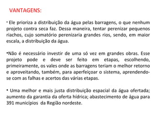 VANTAGENS: Ele prioriza a distribuição da água pelas barragens, o que nenhum projeto contra seca faz. Dessa maneira, tentar perenizar pequenos riachos, cujo somatório perenizaria grandes rios, sendo, em maior escala, a distribuição da água. Não é necessário investir de uma só vez em grandes obras. Esse projeto pode e deve ser feito em etapas, escolhendo, primeiramente, os vales onde as barragens teriam o melhor retorno e aproveitando, também, para aperfeiçoar o sistema, aprendendo-se com as falhas e acertos das várias etapas.  Uma melhor e mais justa distribuição espacial da água ofertada; aumento da garantia da oferta hídrica; abastecimento de água para 391 municípios  da Região nordeste. 
