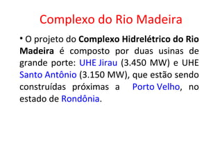 Complexo do Rio Madeira O projeto do  Complexo Hidrelétrico do Rio Madeira  é composto por duas usinas de grande porte:  UHE Jirau  (3.450 MW) e UHE  Santo Antônio  (3.150 MW), que estão sendo construídas próximas a  Porto Velho , no estado de  Rondônia . 