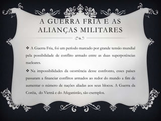 A GUERRA FRIA E AS
ALIANÇAS MILITARES
 A Guerra Fria, foi um período marcado por grande tensão mundial
pela possibilidade de conflito armado entre as duas superpotências
nucleares.
 Na impossibilidades da ocorrência desse confronto, esses países
passaram a financiar conflitos armados ao redor do mundo a fim de
aumentar o número de nações aliadas aos seus blocos. A Guerra da
Coréia, do Vietnã e do Afeganistão, são exemplos.
 