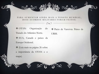  OTAN: Organização do
Tratado do Atlântico Norte.
 EUA, Canadá e países da
Europa Ocidental.
 (Leia mais na página 26 sobre
a importância da OTAN e o
mapa).
 Pacto de Varsóvia: Países da
URSS.
PA R A A U M E N T A R A I N D A M A I S A T E N S Ã O M U N D I A L ,
D O I S A C O R D O S M I L I T A R E S F O R A M F E I T O S :
 