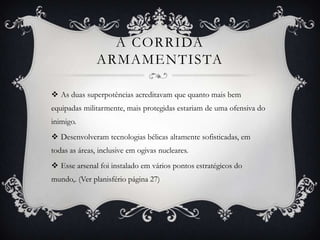 A CORRIDA
ARMAMENTISTA
 As duas superpotências acreditavam que quanto mais bem
equipadas militarmente, mais protegidas estariam de uma ofensiva do
inimigo.
 Desenvolveram tecnologias bélicas altamente sofisticadas, em
todas as áreas, inclusive em ogivas nucleares.
 Esse arsenal foi instalado em vários pontos estratégicos do
mundo,. (Ver planisfério página 27)
 