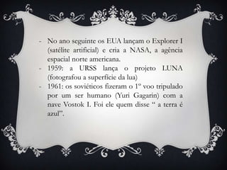 - No ano seguinte os EUA lançam o Explorer I
(satélite artificial) e cria a NASA, a agência
espacial norte americana.
- 1959: a URSS lança o projeto LUNA
(fotografou a superfície da lua)
- 1961: os soviéticos fizeram o 1º voo tripulado
por um ser humano (Yuri Gagarin) com a
nave Vostok I. Foi ele quem disse “ a terra é
azul”.
 