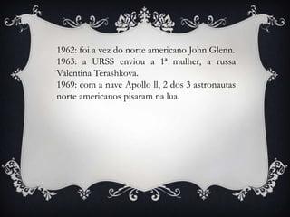 1962: foi a vez do norte americano John Glenn.
1963: a URSS enviou a 1ª mulher, a russa
Valentina Terashkova.
1969: com a nave Apollo ll, 2 dos 3 astronautas
norte americanos pisaram na lua.
 