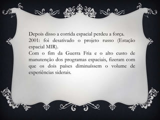 Depois disso a corrida espacial perdeu a força.
2001: foi desativado o projeto russo (Estação
espacial MIR).
Com o fim da Guerra Fria e o alto custo de
manutenção dos programas espaciais, fizeram com
que os dois países diminuíssem o volume de
experiências siderais.
 