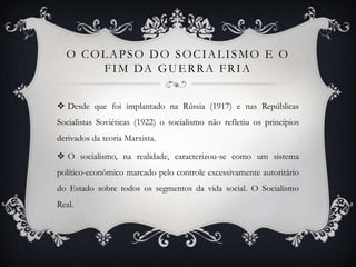 O COLAPSO DO SOCIALISMO E O
FIM DA GUERRA FRIA
 Desde que foi implantado na Rússia (1917) e nas Repúblicas
Socialistas Soviéticas (1922) o socialismo não refletiu os princípios
derivados da teoria Marxista.
 O socialismo, na realidade, caracterizou-se como um sistema
político-econômico marcado pelo controle excessivamente autoritário
do Estado sobre todos os segmentos da vida social. O Socialismo
Real.
 