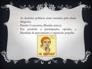 - As decisões políticas eram tomadas pela classe
dirigente;
- Partido Comunista (Partido único);
- Era proibida a participação, opinião, a
liberdade de pensamento e expressão popular.
 