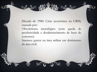 - Década de 1980: Crise econômica na URSS,
causada por:
- Obsoletismo tecnológico (com queda de
produtividade e desabastecimento de bens de
consumo)
- Imensos gastos na área militar em detrimento
da área civil.
 
