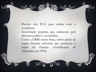 - Pressão dos EUA para acabar com o
socialismo.
- Insatisfação popular, que clamavam pela
abertura política e econômica.
- Como a URSS estava fraca, vários países da
região fizeram reformas que mudaram o
mapa da Europa (reunificação da
Alemanha em 1990).
 